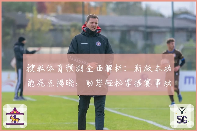 搜狐体育预测全面解析：新版本功能亮点揭晓，助您轻松掌握赛事动态与精彩看点