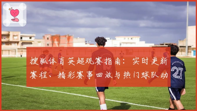 搜狐体育英超观赛指南：实时更新赛程、精彩赛事回放与热门球队动态解析