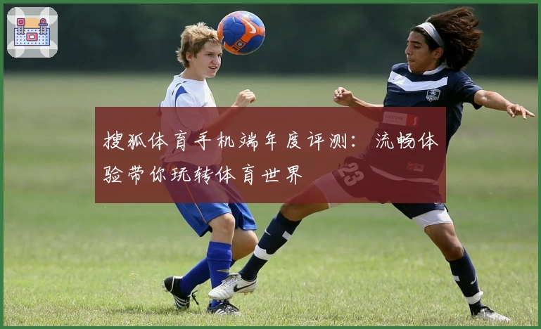 搜狐体育手机端年度评测：流畅体验带你玩转体育世界