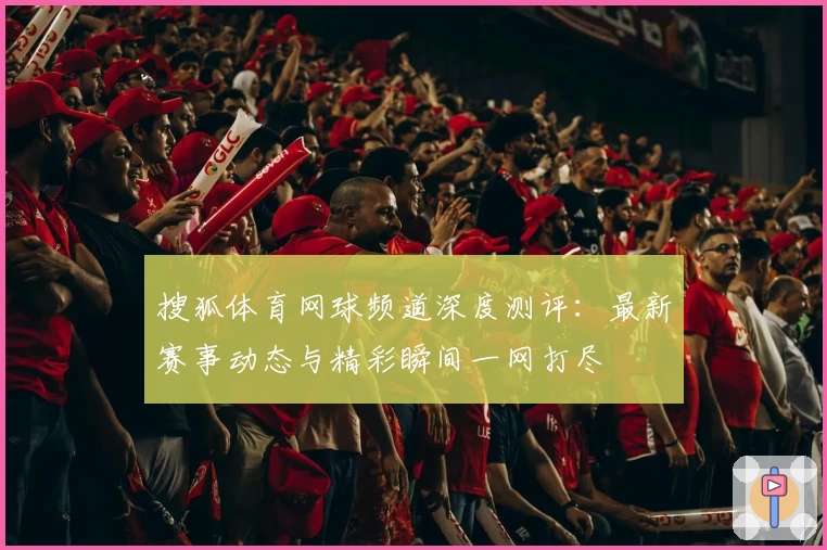 搜狐体育网球频道深度测评：最新赛事动态与精彩瞬间一网打尽