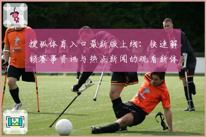 搜狐体育入口最新版上线：快速解锁赛事资讯与热点新闻的观看新体验