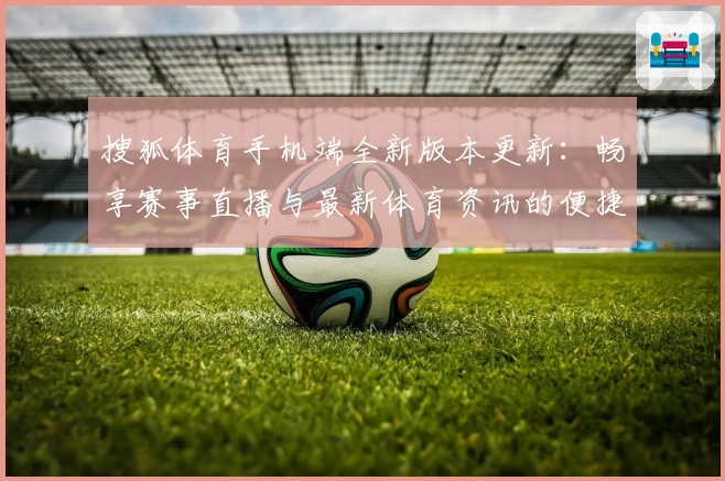 搜狐体育手机端全新版本更新：畅享赛事直播与最新体育资讯的便捷体验