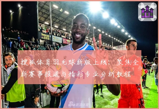 搜狐体育羽毛球新版上线:聚焦全新赛事报道与精彩专业分析教程