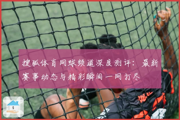 搜狐体育网球频道深度测评：最新赛事动态与精彩瞬间一网打尽