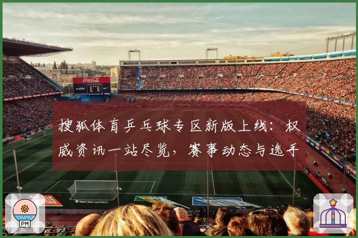 搜狐体育乒乓球专区新版上线：权威资讯一站尽览，赛事动态与选手数据全面解析