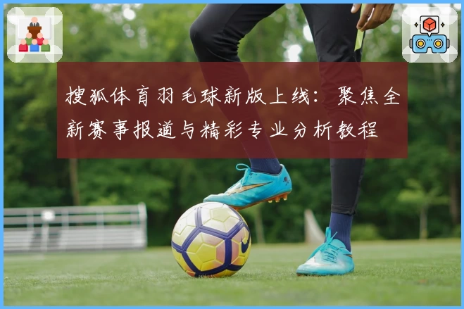 搜狐体育羽毛球新版上线：聚焦全新赛事报道与精彩专业分析教程