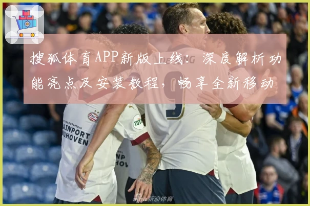 搜狐体育APP新版上线：深度解析功能亮点及安装教程，畅享全新移动端体育体验
