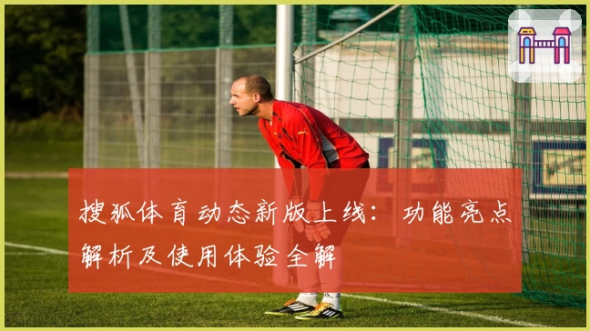 搜狐体育动态新版上线:功能亮点解析及使用体验全解