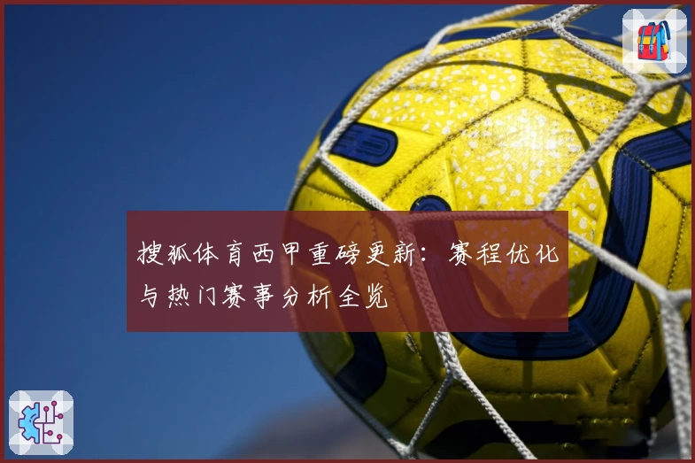 搜狐体育西甲重磅更新：赛程优化与热门赛事分析全览