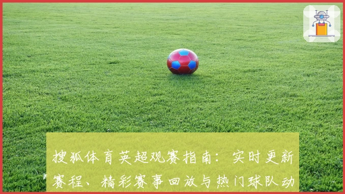 搜狐体育英超观赛指南：实时更新赛程、精彩赛事回放与热门球队动态解析