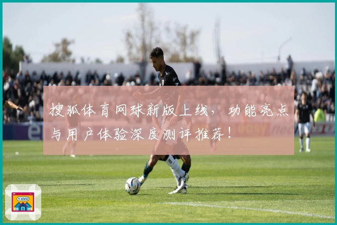 搜狐体育网球新版上线，功能亮点与用户体验深度测评推荐！