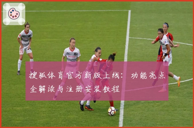 搜狐体育官方新版上线：功能亮点全解读与注册安装教程