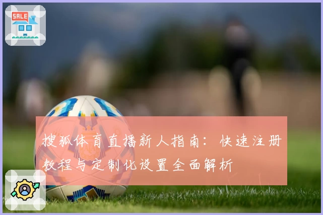 搜狐体育直播新人指南：快速注册教程与定制化设置全面解析