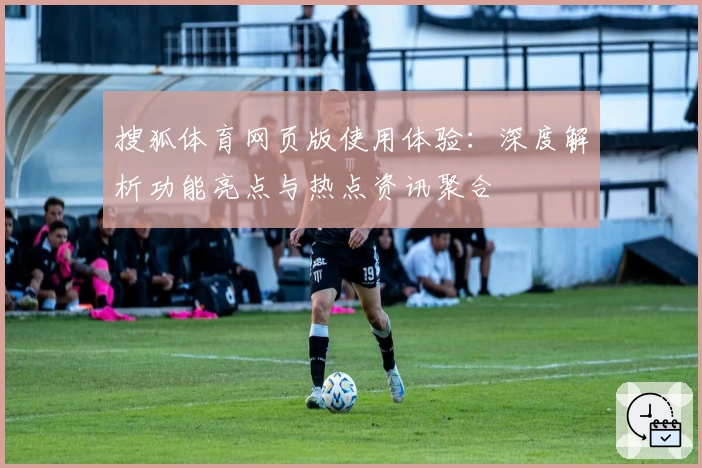 搜狐体育网页版使用体验：深度解析功能亮点与热点资讯聚合
