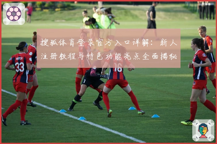 搜狐体育登录官方入口详解：新人注册教程与特色功能亮点全面揭秘
