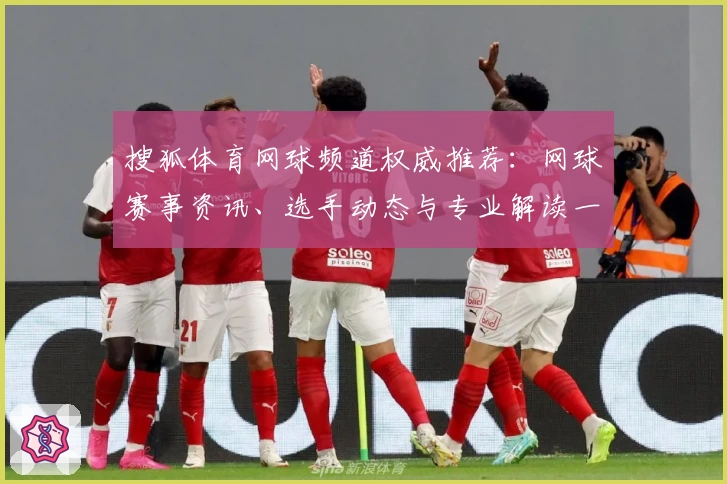 搜狐体育网球频道权威推荐：网球赛事资讯、选手动态与专业解读一站掌握
