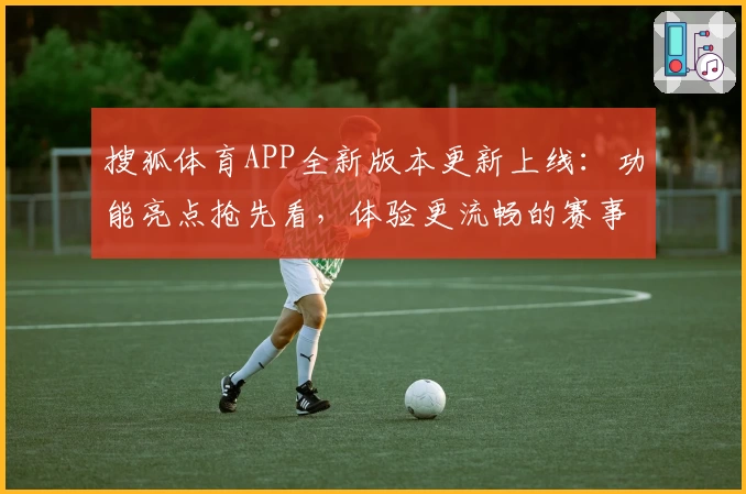 搜狐体育APP全新版本更新上线：功能亮点抢先看，体验更流畅的赛事报道陪伴