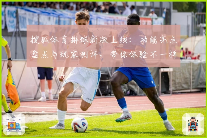 搜狐体育排球新版上线：功能亮点盘点与玩家测评，带你体验不一样的运动热情